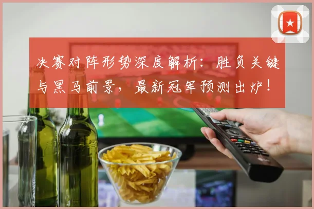 决赛对阵形势深度解析：胜负关键与黑马前景，最新冠军预测出炉！
