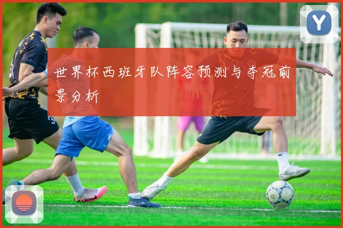 世界杯西班牙队阵容预测与夺冠前景分析