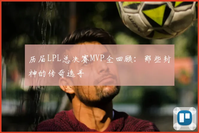 历届LPL总决赛MVP全回顾：那些封神的传奇选手