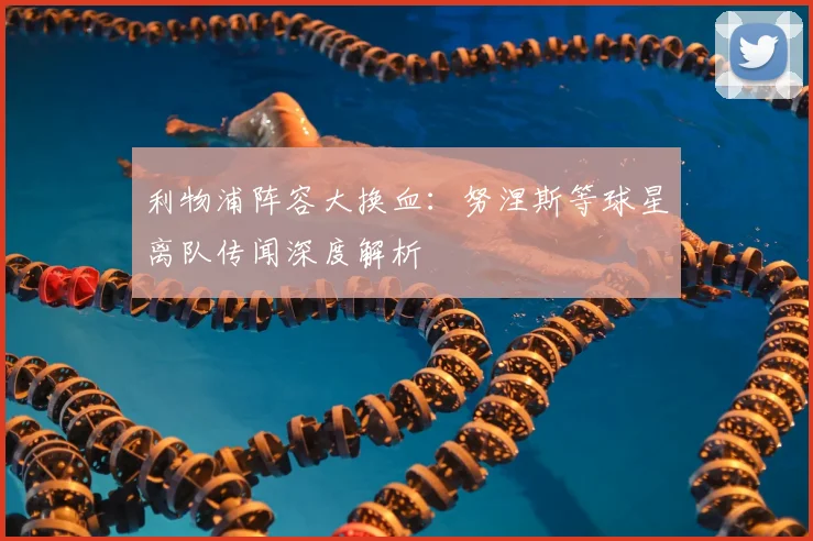 利物浦阵容大换血：努涅斯等球星离队传闻深度解析