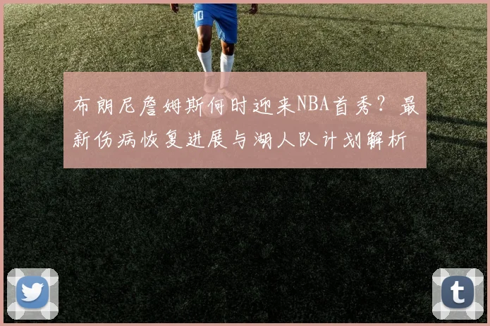 布朗尼詹姆斯何时迎来NBA首秀?最新伤病恢复进展与湖人队计划解析