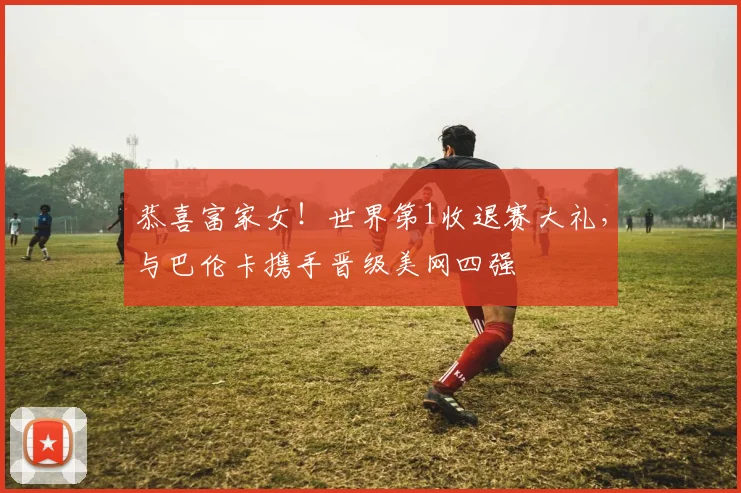 恭喜富家女！世界第1收退赛大礼，与巴伦卡携手晋级美网四强
