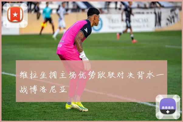 维拉坐拥主场优势欧联对决背水一战博洛尼亚