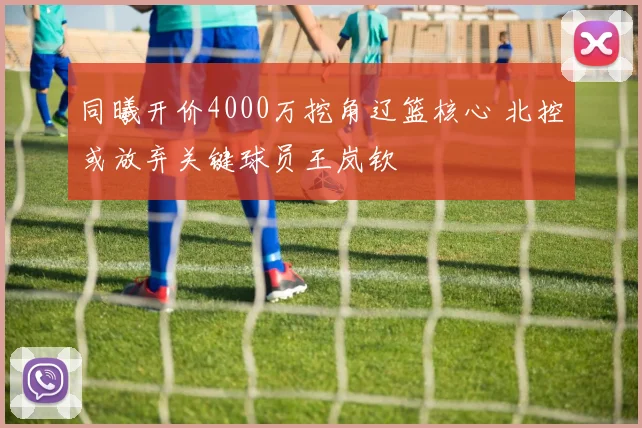 同曦开价4000万挖角辽篮核心 北控或放弃关键球员王岚钦