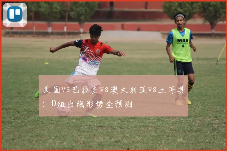 美国vs巴拉圭vs澳大利亚vs土耳其：D组出线形势全预测