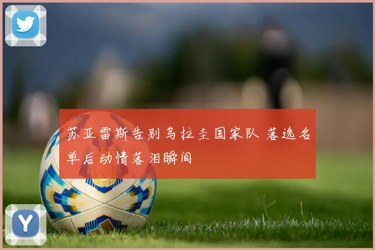 苏亚雷斯告别乌拉圭国家队 落选名单后动情落泪瞬间