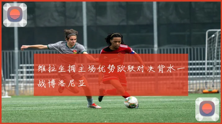 维拉坐拥主场优势欧联对决背水一战博洛尼亚