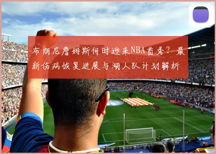 布朗尼詹姆斯何时迎来NBA首秀?最新伤病恢复进展与湖人队计划解析