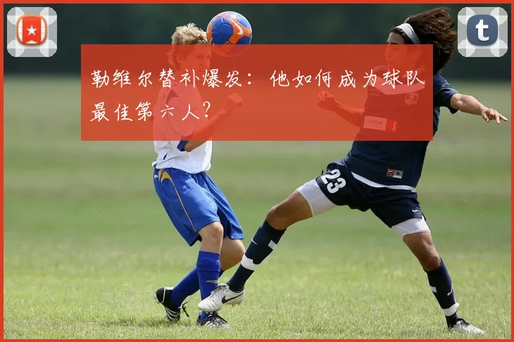 勒维尔替补爆发：他如何成为球队最佳第六人？