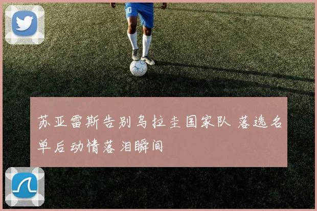 苏亚雷斯告别乌拉圭国家队 落选名单后动情落泪瞬间